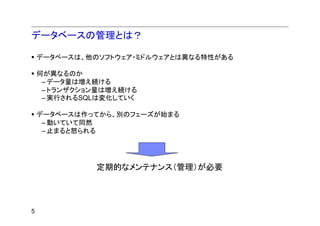 データベースの管理とは？

    データベースは、他のソフトウェア・ミドルウェアとは異なる特性がある

    何が異なるのか
     – データ量は増え続ける
     – トランザクション量は増え続ける
     – 実行されるSQLは変化していく

    データベースは作ってから、別のフェーズが始まる
     – 動いていて同然
     – 止まると怒られる




              定期的なメンテナンス（管理）が必要




5
 