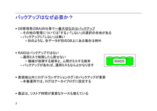 バックアップはなぜ必要か？

    DB管理者(DBA)の仕事で一番大切なのはバックアップ
     – その他の管理については「する」・「しない」の選択の余地がある
     – バックアップに「しない」は無い
        • BIのような、全データが別のDB上にある場合は例外


    RAIDはバックアップではない
     – 運用ミスで削除したら戻せない
        • 機械が故障する確率と、人間がミスする確率          RAID5
     – バックアップがあれば、運用ミスもなんとかなります


    表領域以外にログ（トランザクションログ）のバックアップが重要
     – 本番運用では、ログはアーカイブログに設定する


    最近は、リストア時間が重要なケースも増えている


7
 