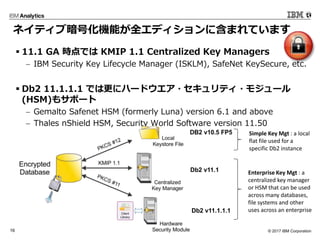 ? 2017 IBM Corporation16
? 11.1 GA rǤ KMIP 1.1 Centralized Key Managers
? IBM Security Key Lifecycle Manager (ISKLM), SafeNet KeySecure, etc.
? Db2 11.1.1.1 Ǥϸ˥ϩ`ɥ?ƥ?⥸`
(HSM)⥵ݩ`
? Gemalto Safenet HSM (formerly Luna) version 6.1 and above
? Thales nShield HSM, Security World Software version 11.50
Simple Key Mgt : a local
flat file used for a
specific Db2 instance
Enterprise Key Mgt : a
centralized key manager
or HSM that can be used
across many databases,
file systems and other
uses across an enterprise
ͥƥְŻCܤȫǥ˺ޤƤޤ
Db2 v11.1
Db2 v11.1.1.1
 