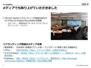 ? 2017 IBM Corporation7
ǥǤȡϤƤޤ
? 714 Db2Υ֥ǥ󥰰kݤ
ĤPress & Analyst Roundtable_
? ԩ`` : ׹ `륹?Х?ץ쥸
ǥ ߩ`?ޥɥ
֥ǥvBΥǥӛ
? 늲 : ձIBM DBuƷ֥ɽyһ ӥåǩ` gʹC
? ITPro : IBMRDBϡDb2֥ɤ˽yϡQԤߤ
? 饦Watch : RDBDb2֥ɤؽyһɤϨDDIBMǩ`٩`
Ԥh
? Publickey : IBMDB2Db2˥֥ɡ_k򤱡Db2 Developer
Community Editiono_MacOS
 