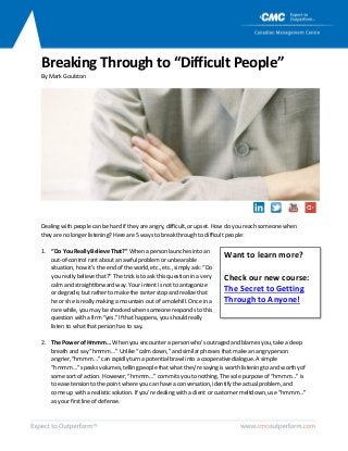 Breaking Through to “Difficult People”
ByMarkGoulston
Dealingwithpeoplecanbehardiftheyareangry,difficult,orupset.Howdoyou reach someonewhen
theyarenolongerlistening?Hereare5 waystobreakthroughtodifficultpeople:
1. “DoYou ReallyBelieveThat?”Whenapersonlaunchesinto an
out-of-controlrantaboutan awfulproblemorunbearable
situation,howit’stheendofthe world,etc.,etc.,simplyask:“Do
youreallybelievethat?”Thetrickistoaskthisquestioninavery
calm and straightforwardway.Yourintentisnottoantagonize
ordegrade,butrathertomakethe ranter stopandrealizethat
heorsheisreallymakingamountainoutof amolehill.Onceina
rarewhile,youmaybeshocked when someonerespondstothis
question withafirm“yes.” Ifthathappens,youshouldreally
listento whatthatpersonhastosay.
2. ThePowerofHmmm… When youencounteraperson who’soutragedandblamesyou,takeadeep
breathandsay“hmmm…”Unlike“calmdown,”andsimilarphrasesthatmakeanangryperson
angrier,“hmmm…”can rapidlyturnapotentialbrawlintoa cooperativedialogue.A simple
“hmmm…”speaksvolumes,tellingpeoplethatwhatthey’resayingisworthlisteningtoandworthyof
somesortofaction.However,“hmmm…” commitsyoutonothing.Thesolepurposeof “hmmm…”is
toeasetensiontothepointwhereyoucanhave aconversation,identifytheactualproblem,and
comeup with arealisticsolution.If you’redealingwitha clientorcustomermeltdown,use“hmmm…”
asyourfirst lineofdefense.
Want to learn more?
Check our new course:
The Secret to Getting
Through to Anyone!
 