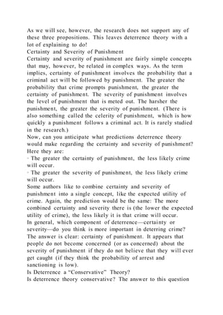 As we will see, however, the research does not support any of
these three propositions. This leaves deterrence theory with a
lot of explaining to do!
Certainty and Severity of Punishment
Certainty and severity of punishment are fairly simple concepts
that may, however, be related in complex ways. As the term
implies, certainty of punishment involves the probability that a
criminal act will be followed by punishment. The greater the
probability that crime prompts punishment, the greater the
certainty of punishment. The severity of punishment involves
the level of punishment that is meted out. The harsher the
punishment, the greater the severity of punishment. (There is
also something called the celerity of punishment, which is how
quickly a punishment follows a criminal act. It is rarely studied
in the research.)
Now, can you anticipate what predictions deterrence theory
would make regarding the certainty and severity of punishment?
Here they are:
· The greater the certainty of punishment, the less likely crime
will occur.
· The greater the severity of punishment, the less likely crime
will occur.
Some authors like to combine certainty and severity of
punishment into a single concept, like the expected utility of
crime. Again, the prediction would be the same: The more
combined certainty and severity there is (the lower the expected
utility of crime), the less likely it is that crime will occur.
In general, which component of deterrence—certainty or
severity—do you think is more important in deterring crime?
The answer is clear: certainty of punishment. It appears that
people do not become concerned (or as concerned) about the
severity of punishment if they do not believe that they will ever
get caught (if they think the probability of arrest and
sanctioning is low).
Is Deterrence a “Conservative” Theory?
Is deterrence theory conservative? The answer to this question
 