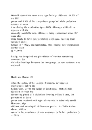 Overall revocation rates were significantly different. 14.9% of
the ISP
group and 8.3% of the comparison group had their probation
revoked at some
time during the evaluation (p = .002). Although difficult to
explain with the
currently available data, offenders being supervised under ISP
were also
more likely to have their probation continued, leaving their
sentence undis-
turbed (p = .002), and terminated, thus ending their supervision
on that case
(p = .008).
Lastly, we compared the prevalence of various sentencing
outcomes for
violation hearings between the two groups. A new sentence was
required
Hyatt and Barnes 25
when the judge, at the Gagnon 2 hearing, revoked an
individual’s active pro-
bation term. Given the series of conditional probabilities
required to reach the
sentencing phase of a violations hearing within 1 year, the
proportion of each
group that received each type of sentence is relatively small.
However, sig-
nificant and meaningful differences persist. As Table 6 also
shows, differ-
ences in the prevalence of new sentences to further probation (p
= .001),
 