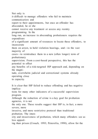 Not only is
it difficult to manage offenders who fail to maintain
communication and
report to their appointments, but once an offender has
absconded, he or she
cannot receive any treatment or access any reentry
programming. In the
long run, an increase in absconding probationers requires the
expenditure
of a significant amount of resources to locate these offenders, to
incarcerate
them on arrest, to hold violation hearings, and—in the vast
majority of
cases—to reintroduce them to a new (often longer) term of
probationary
supervision. From a cost-based perspective, this has the
potential to offset
any benefits of a risk-targeted ISP approach and, depending on
the magni-
tude, overwhelm judicial and correctional systems already
operating close
to capacity.
It is clear that ISP failed to reduce offending and has negative
implica-
tions for many other indicators of a successful supervision
program.
Although the reduction of crime is a key goal for probation
agencies, it is not
the only one. These results suggest that ISP is, in fact, a more
severe, more
invasive, and more restrictive protocol than traditional
probation. The inten-
sity and invasiveness of probation, which many offenders see as
less appeal-
ing than prison (Crouch, 1993; Petersilia, 1990), allow for the
 