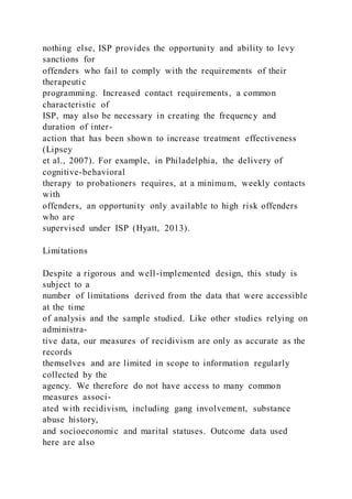 nothing else, ISP provides the opportunity and ability to levy
sanctions for
offenders who fail to comply with the requirements of their
therapeutic
programming. Increased contact requirements, a common
characteristic of
ISP, may also be necessary in creating the frequency and
duration of inter-
action that has been shown to increase treatment effectiveness
(Lipsey
et al., 2007). For example, in Philadelphia, the delivery of
cognitive-behavioral
therapy to probationers requires, at a minimum, weekly contacts
with
offenders, an opportunity only available to high risk offenders
who are
supervised under ISP (Hyatt, 2013).
Limitations
Despite a rigorous and well-implemented design, this study is
subject to a
number of limitations derived from the data that were accessible
at the time
of analysis and the sample studied. Like other studies relying on
administra-
tive data, our measures of recidivism are only as accurate as the
records
themselves and are limited in scope to information regularly
collected by the
agency. We therefore do not have access to many common
measures associ-
ated with recidivism, including gang involvement, substance
abuse history,
and socioeconomic and marital statuses. Outcome data used
here are also
 