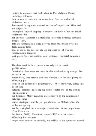 limited to conduct that took place in Philadelphia County,
including informa-
tion on new arrests and incarceration. Data on technical
violations were
developed through the manual review of supervision files and
are subject to
incomplete record keeping. However, an audit of the technical
violations did
not uncover systematic differences in record keeping between
groups. Last,
data on incarceration were derived from the prison system’s
daily census files
and, as such, did not include an explanation of why an
incarceration incident
took place (i.e., revocation, new sentence, pre-trial detention,
etc.).
The data used in this research are subject to certain
qualifications.
Conviction data were not used in this evaluation by design. We
maintain, as
others have, that arrests and new charges are the best proxy for
offending pat-
terns in the community (Neithercutt, 1987). However, using this
as the sole
outcome measure does impose some limitations on the policy
implications of
our findings. Many agencies are sensitive to the relationship
between super-
vision strategies and the jail population. In Philadelphia, the
probation agency
has been singled out as a major contributor to overpopulation
(Pew Center on
the States, 2010). Therefore, even if ISP were to reduce
offending but increase
longer term returns to custody, the utility of the approach would
 