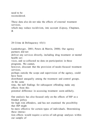 need to be
reconsidered.
These data also do not take the effects of external treatment
services,
which may reduce recidivism, into account (Lipsey, Chapman,
&
28 Crime & Delinquency 63(1)
Landenberger, 2001; Peters & Murrin, 2000). Our agency
partners did not
deliver any services directly, including drug treatment or mental
health ser-
vices, and so collected no data on participation in these
programs. We cannot,
however, discount that the provision of needs-focused treatment
services,
perhaps outside the scope and supervision of the agency, could
have been
distributed unequally among the treatment and control groups.
At the same
time, the null findings for subsequent offending make any
effects from this
potential difference in accessing treatment seem unlikely.
Our analysis has also focused only on the effects of ISP as a
blanket policy
for high risk offenders, and has not examined the possibility
that ISP might
be more effective for certain types of individuals. Determining
these interac-
tion effects would require a series of sub-group analyses within
our sample of
 