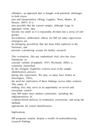 offenders, an approach that is fraught with potential challenges
in both execu-
tion and interpretation (Wang, Lagakos, Ware, Hunter, &
Drazen, 2007). It is
also possible that the current sample, although large in
aggregate terms, may
become too small as it is repeatedly divided into a series of sub -
groups.
Nevertheless, differential effects for ISP (or other supervision
strategies) are
an intriguing possibility that has been little explored in the
literature, and
presents a promising avenue for further research.
This evaluation, like any randomized trial, also has clear
limitations in
external validity (Campbell, 1957; Weisburd, 2003), a
constraint intensified
by the stringent eligibility criteria used in the sample
identification process
during this experiment. We note, as many have before us
(Farrington, 1983),
the need for replication of these findings across other contexts.
This study, if
nothing else, may serve as an opportunity to revisit and
reevaluate control-
only ISP under more modern constraints, including the
implementation of
evidence-based policies in community corrections, and using the
methods
appropriate for causal identification.
Implications
ISP programs remain, despite a wealth of contraindicating
research findings,
 