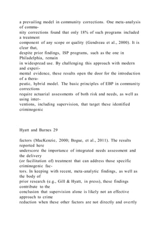 a prevailing model in community corrections. One meta-analysis
of commu-
nity corrections found that only 18% of such programs included
a treatment
component of any scope or quality (Gendreau et al., 2000). It is
clear that,
despite prior findings, ISP programs, such as the one in
Philadelphia, remain
in widespread use. By challenging this approach with modern
and experi-
mental evidence, these results open the door for the introduction
of a thera-
peutic, hybrid model. The basic principles of EBP in community
corrections
require actuarial assessments of both risk and needs, as well as
using inter-
ventions, including supervision, that target these identified
criminogenic
Hyatt and Barnes 29
factors (MacKenzie, 2000; Bogue, et al., 2011). The results
reported here
underscore the importance of integrated needs assessment and
the delivery
(or facilitation of) treatment that can address those specific
criminogenic fac-
tors. In keeping with recent, meta-analytic findings, as well as
the body of
prior research (e.g., Gill & Hyatt, in press), these findings
contribute to the
conclusion that supervision alone is likely not an effective
approach to crime
reduction when these other factors are not directly and overtly
 