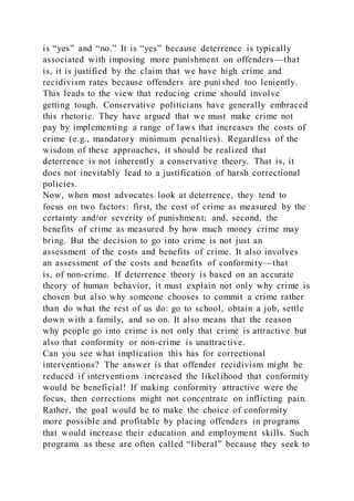 is “yes” and “no.” It is “yes” because deterrence is typically
associated with imposing more punishment on offenders—that
is, it is justified by the claim that we have high crime and
recidivism rates because offenders are punished too leniently.
This leads to the view that reducing crime should involve
getting tough. Conservative politicians have generally embraced
this rhetoric. They have argued that we must make crime not
pay by implementing a range of laws that increases the costs of
crime (e.g., mandatory minimum penalties). Regardless of the
wisdom of these approaches, it should be realized that
deterrence is not inherently a conservative theory. That is, it
does not inevitably lead to a justification of harsh correctional
policies.
Now, when most advocates look at deterrence, they tend to
focus on two factors: first, the cost of crime as measured by the
certainty and/or severity of punishment; and, second, the
benefits of crime as measured by how much money crime may
bring. But the decision to go into crime is not just an
assessment of the costs and benefits of crime. It also involves
an assessment of the costs and benefits of conformity—that
is, of non-crime. If deterrence theory is based on an accurate
theory of human behavior, it must explain not only why crime is
chosen but also why someone chooses to commit a crime rather
than do what the rest of us do: go to school, obtain a job, settle
down with a family, and so on. It also means that the reason
why people go into crime is not only that crime is attractive but
also that conformity or non-crime is unattractive.
Can you see what implication this has for correctional
interventions? The answer is that offender recidivism might be
reduced if interventions increased the likelihood that conformity
would be beneficial! If making conformity attractive were the
focus, then corrections might not concentrate on inflicting pain.
Rather, the goal would be to make the choice of conformity
more possible and profitable by placing offenders in programs
that would increase their education and employment skills. Such
programs as these are often called “liberal” because they seek to
 