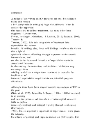 addressed.
A policy of delivering an ISP protocol can still be evidence -
based and remain
a key component in managing high risk offenders when it
creates the opportuni-
ties necessary to deliver treatment. As many other have
suggested (Lowencamp,
Flores, Holsinger, Makarious, & Latessa, 2010; Taxman, 2002;
Thanner &
Taxman, 2003), it is this integration of treatment into
supervision that returns
benefits. If nothing else, these null findings reinforce the claims
that a hybrid
approach reduces offending through exposure to therapeutic
interventions, and
not due to the increased intensity of supervision contacts.
Associated increases
in absconding, incarceration, and technical violations may
encourage those
wishing to deliver a longer term treatme nt to consider the
implication of
increased supervision requirements on potential program
attendance.
Although there have been several notable evaluations of ISP in
the past
(Nath et al., 1976; Petersilia & Turner, 1990a, 1990b), research
is an ongoing
and iterative process. All too often, criminological research
fails to explore
issues of construct and external validity through replication
(Farrington,
1983). This is especially important in experimental work given
the intracta-
ble effects of context and implementation on RCT results. For
 
