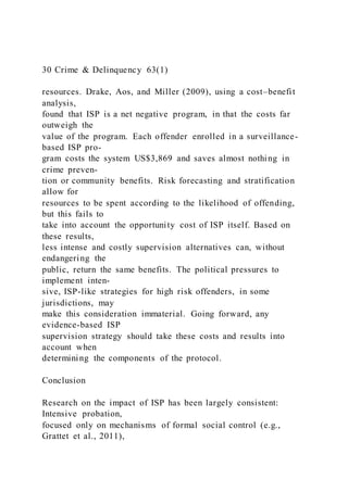 30 Crime & Delinquency 63(1)
resources. Drake, Aos, and Miller (2009), using a cost–benefit
analysis,
found that ISP is a net negative program, in that the costs far
outweigh the
value of the program. Each offender enrolled in a surveillance-
based ISP pro-
gram costs the system US$3,869 and saves almost nothing in
crime preven-
tion or community benefits. Risk forecasting and stratification
allow for
resources to be spent according to the likelihood of offending,
but this fails to
take into account the opportunity cost of ISP itself. Based on
these results,
less intense and costly supervision alternatives can, without
endangering the
public, return the same benefits. The political pressures to
implement inten-
sive, ISP-like strategies for high risk offenders, in some
jurisdictions, may
make this consideration immaterial. Going forward, any
evidence-based ISP
supervision strategy should take these costs and results into
account when
determining the components of the protocol.
Conclusion
Research on the impact of ISP has been largely consistent:
Intensive probation,
focused only on mechanisms of formal social control (e.g.,
Grattet et al., 2011),
 