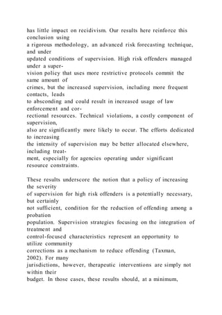 has little impact on recidivism. Our results here reinforce this
conclusion using
a rigorous methodology, an advanced risk forecasting technique,
and under
updated conditions of supervision. High risk offenders managed
under a super-
vision policy that uses more restrictive protocols commit the
same amount of
crimes, but the increased supervision, including more frequent
contacts, leads
to absconding and could result in increased usage of law
enforcement and cor-
rectional resources. Technical violations, a costly component of
supervision,
also are significantly more likely to occur. The efforts dedicated
to increasing
the intensity of supervision may be better allocated elsewhere,
including treat-
ment, especially for agencies operating under significant
resource constraints.
These results underscore the notion that a policy of increasing
the severity
of supervision for high risk offenders is a potentially necessary,
but certainly
not sufficient, condition for the reduction of offending among a
probation
population. Supervision strategies focusing on the integration of
treatment and
control-focused characteristics represent an opportunity to
utilize community
corrections as a mechanism to reduce offending (Taxman,
2002). For many
jurisdictions, however, therapeutic interventions are simply not
within their
budget. In those cases, these results should, at a minimum,
 