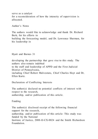 serve as a catalyst
for a reconsideration of how the intensity of supervision is
allocated.
Author’s Notes
The authors would like to acknowledge and thank Dr. Richard
Berk, for his efforts in
building the forecasting model, and Dr. Lawrence Sherman, for
his leadership in
Hyatt and Barnes 31
developing the partnership that gave rise to this study. The
authors also remain indebted
to the staff and leadership of APPD and the First Judicial
District of Pennsylvania,
including Chief Robert Malvestuto, Chief Charles Hoyt and Dr.
Ellen Kurtz.
Declaration of Conflicting Interests
The author(s) declared no potential conflicts of interest with
respect to the research,
authorship, and/or publication of this article.
Funding
The author(s) disclosed receipt of the following financial
support for the research,
authorship, and/or publication of this article: This study was
funded by the National
Institute of Justice, 2008-IJ-CX-0024 and the Smith Richardson
Foundation.
 