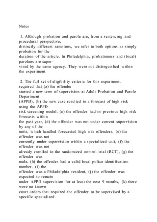 Notes
1. Although probation and parole are, from a sentencing and
procedural perspective,
distinctly different sanctions, we refer to both options as simply
probation for the
duration of the article. In Philadelphia, probationers and (local)
parolees are super-
vised by the same agency. They were not distinguished within
the experiment.
2. The full set of eligibility criteria for this experiment
required that (a) the offender
started a new term of supervision at Adult Probation and Parole
Department
(APPD), (b) the new case resulted in a forecast of high risk
using the APPD
risk screening model, (c) the offender had no previous high risk
forecasts within
the past year, (d) the offender was not under current supervision
by any of the
units, which handled forecasted high risk offenders, (e) the
offender was not
currently under supervision within a specialized unit, (f) the
offender was not
already enrolled in the randomized control trial (RCT), (g) the
offender was
male, (h) the offender had a valid local police identification
number, (i) the
offender was a Philadelphia resident, (j) the offender was
expected to remain
under APPD supervision for at least the next 9 months, (k) there
were no known
court orders that required the offender to be supervised by a
specific specialized
 