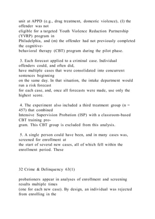 unit at APPD (e.g., drug treatment, domestic violence), (l) the
offender was not
eligible for a targeted Youth Violence Reduction Partnership
(YVRP) program in
Philadelphia, and (m) the offender had not previously completed
the cognitive-
behavioral therapy (CBT) program during the pilot phase.
3. Each forecast applied to a criminal case. Individual
offenders could, and often did,
have multiple cases that were consolidated into concurrent
sentences beginning
on the same day. In that situation, the intake department would
run a risk forecast
for each case, and, once all forecasts were made, use only the
highest score.
4. The experiment also included a third treatment group (n =
457) that combined
Intensive Supervision Probation (ISP) with a classroom-based
CBT training pro-
gram. This CBT group is excluded from this analysis.
5. A single person could have been, and in many cases was,
screened for enrollment at
the start of several new cases, all of which fell within the
enrollment period. These
32 Crime & Delinquency 63(1)
probationers appear in analyses of enrollment and screening
results multiple times
(one for each new case). By design, an individual was rejected
from enrolling in the
 