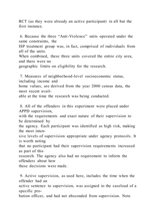 RCT (as they were already an active participant) in all but the
first instance.
6. Because the three “Anti-Violence” units operated under the
same constraints, the
ISP treatment group was, in fact, comprised of individuals from
all of the units.
When combined, these three units covered the entire city area,
and there were no
geographic limits on eligibility for the research.
7. Measures of neighborhood-level socioeconomic status,
including income and
home values, are derived from the year 2000 census data, the
most recent avail-
able at the time the research was being conducted.
8. All of the offenders in this experiment were placed under
APPD supervision,
with the requirements and exact nature of their supervision to
be determined by
the agency. Each participant was identified as high risk, making
the most inten-
sive levels of supervision appropriate under agency protocols. It
is worth noting
that no participant had their supervision requirements increased
as part of this
research. The agency also had no requirement to inform the
offenders about how
these decisions were made.
9. Active supervision, as used here, includes the time when the
offender had an
active sentence to supervision, was assigned to the caseload of a
specific pro-
bation officer, and had not absconded from supervision. Note
 