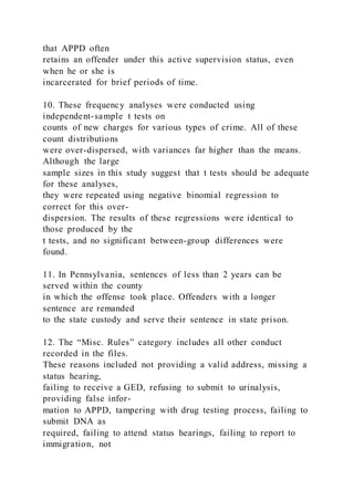that APPD often
retains an offender under this active supervision status, even
when he or she is
incarcerated for brief periods of time.
10. These frequency analyses were conducted using
independent-sample t tests on
counts of new charges for various types of crime. All of these
count distributions
were over-dispersed, with variances far higher than the means.
Although the large
sample sizes in this study suggest that t tests should be adequate
for these analyses,
they were repeated using negative binomial regression to
correct for this over-
dispersion. The results of these regressions were identical to
those produced by the
t tests, and no significant between-group differences were
found.
11. In Pennsylvania, sentences of less than 2 years can be
served within the county
in which the offense took place. Offenders with a longer
sentence are remanded
to the state custody and serve their sentence in state prison.
12. The “Misc. Rules” category includes all other conduct
recorded in the files.
These reasons included not providing a valid address, missing a
status hearing,
failing to receive a GED, refusing to submit to urinalysis,
providing false infor-
mation to APPD, tampering with drug testing process, failing to
submit DNA as
required, failing to attend status hearings, failing to report to
immigration, not
 