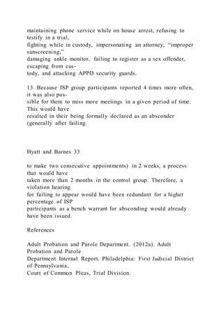maintaining phone service while on house arrest, refusing to
testify in a trial,
fighting while in custody, impersonating an attorney, “improper
sunscreening,”
damaging ankle monitor, failing to register as a sex offender,
escaping from cus-
tody, and attacking APPD security guards.
13. Because ISP group participants reported 4 times more often,
it was also pos-
sible for them to miss more meetings in a given period of time.
This would have
resulted in their being formally declared as an absconder
(generally after failing
Hyatt and Barnes 33
to make two consecutive appointments) in 2 weeks, a process
that would have
taken more than 2 months in the control group. Therefore, a
violation hearing
for failing to appear would have been redundant for a higher
percentage of ISP
participants as a bench warrant for absconding would already
have been issued.
References
Adult Probation and Parole Department. (2012a). Adult
Probation and Parole
Department Internal Report. Philadelphia: First Judicial District
of Pennsylvania,
Court of Common Pleas, Trial Division.
 