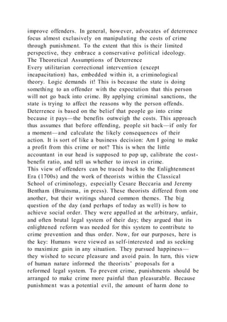 improve offenders. In general, however, advocates of deterrence
focus almost exclusively on manipulating the costs of crime
through punishment. To the extent that this is their limited
perspective, they embrace a conservative political ideology.
The Theoretical Assumptions of Deterrence
Every utilitarian correctional intervention (except
incapacitation) has, embedded within it, a criminological
theory. Logic demands it! This is because the state is doing
something to an offender with the expectation that this person
will not go back into crime. By applying criminal sanctions, the
state is trying to affect the reasons why the person offends.
Deterrence is based on the belief that people go into crime
because it pays—the benefits outweigh the costs. This approach
thus assumes that before offending, people sit back—if only for
a moment—and calculate the likely consequences of their
action. It is sort of like a business decision: Am I going to make
a profit from this crime or not? This is when the little
accountant in our head is supposed to pop up, calibrate the cost-
benefit ratio, and tell us whether to invest in crime.
This view of offenders can be traced back to the Enlightenment
Era (1700s) and the work of theorists within the Classical
School of criminology, especially Cesare Beccaria and Jeremy
Bentham (Bruinsma, in press). These theorists differed from one
another, but their writings shared common themes. The big
question of the day (and perhaps of today as well) is how to
achieve social order. They were appalled at the arbitrary, unfair,
and often brutal legal system of their day; they argued that its
enlightened reform was needed for this system to contribute to
crime prevention and thus order. Now, for our purposes, here is
the key: Humans were viewed as self-interested and as seeking
to maximize gain in any situation. They pursued happiness—
they wished to secure pleasure and avoid pain. In turn, this view
of human nature informed the theorists’ proposals for a
reformed legal system. To prevent crime, punishments should be
arranged to make crime more painful than pleasurable. Because
punishment was a potential evil, the amount of harm done to
 
