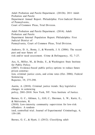 Adult Probation and Parole Department. (2012b). 2011 Adult
Probation and Parole
Department Annual Report. Philadelphia: First Judicial District
of Pennsylvania,
Court of Common Pleas, Trial Division.
Adult Probation and Parole Department. (2014). Adult
Probation and Parole
Department Internal Population Report. Philadelphia: First
Judicial District of
Pennsylvania, Court of Common Pleas, Trial Division.
Andrews, D. A., Bonta, J., & Wormith, J. S. (2006). The recent
past and near future of
risk and/or need assessment. Crime & Delinquency, 52, 7-27.
Aos, S., Miller, M., & Drake, E., & Washington State Institute
for Public Policy.
(2007). Evidence-based public policy options to reduce future
prison construc-
tion, criminal justice costs, and crime rates (Oct. 2006). Federal
Sentencing
Reporter, 19, 275-290.
Austin, A. (2010). Criminal justice trends: Key legislative
changes in sentencing
policy, 2001-2010. New York, NY: Vera Institute of Justice.
Barnes, G. C., Ahlman, L., Gill, C., Sherman, L. W., Kurtz, E.,
& Malvestuto, R.
(2010). Low-intensity community supervision for low-risk
offenders: A random-
ized, controlled trial. Journal of Experimental Criminology, 6,
159-189.
Barnes, G. C., & Hyatt, J. (2012). Classifying adult
 