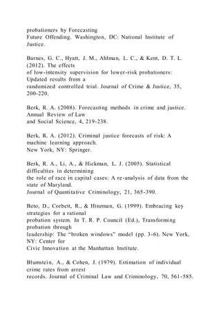 probationers by Forecasting
Future Offending. Washington, DC: National Institute of
Justice.
Barnes, G. C., Hyatt, J. M., Ahlman, L. C., & Kent, D. T. L.
(2012). The effects
of low-intensity supervision for lower-risk probationers:
Updated results from a
randomized controlled trial. Journal of Crime & Justice, 35,
200-220.
Berk, R. A. (2008). Forecasting methods in crime and justice.
Annual Review of Law
and Social Science, 4, 219-238.
Berk, R. A. (2012). Criminal justice forecasts of risk: A
machine learning approach.
New York, NY: Springer.
Berk, R. A., Li, A., & Hickman, L. J. (2005). Statistical
difficulties in determining
the role of race in capital cases: A re-analysis of data from the
state of Maryland.
Journal of Quantitative Criminology, 21, 365-390.
Beto, D., Corbett, R., & Hinzman, G. (1999). Embracing key
strategies for a rational
probation system. In T. R. P. Council (Ed.), Transforming
probation through
leadership: The “broken windows” model (pp. 3-6). New York,
NY: Center for
Civic Innovation at the Manhattan Institute.
Blumstein, A., & Cohen, J. (1979). Estimation of individual
crime rates from arrest
records. Journal of Criminal Law and Criminology, 70, 561-585.
 