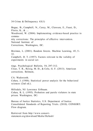 34 Crime & Delinquency 63(1)
Bogue, B., Campbell, N., Carey, M., Clawson, E., Faust, D.,
Florio, K., & …
Woodward, W. (2004). Implementing evidence-based practice in
commu-
nity corrections: The principles of effective intervention.
National Institute of
Corrections, Washington, DC.
Breiman, L. (2001). Random forests. Machine Learning, 45, 5-
32.
Campbell, D. T. (1957). Factors relevant to the validity of
experiments in social set-
tings. Psychological Bulletin, 54, 297-312.
Clear, T. R., Reisig, M. D., & Cole, G. F. (2013). American
corrections. Belmont,
CA: Wadsworth.
Cohen, J. (1988). Statistical power analysis for the behavioral
sciences (2nd ed.).
Hillsdale, NJ: Lawrence Erlbaum.
Cohen, R. L. (1995). Probation and parole violators in state
prison. Washington, DC:
Bureau of Justice Statistics, U.S. Department of Justice.
Consolidated Standards of Reporting Trials. (2010). CONSORT:
Flow diagram.
Retrieved from http://www.consort-
statement.org/download/Media/Default/
 