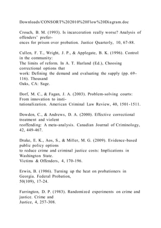 Downloads/CONSORT%202010%20Flow%20Diagram.doc
Crouch, B. M. (1993). Is incarceration really worse? Analysis of
offenders’ prefer-
ences for prison over probation. Justice Quarterly, 10, 67-88.
Cullen, F. T., Wright, J. P., & Applegate, B. K. (1996). Control
in the community:
The limits of reform. In A. T. Harland (Ed.), Choosing
correctional options that
work: Defining the demand and evaluating the supply (pp. 69-
116). Thousand
Oaks, CA: Sage.
Dorf, M. C., & Fagan, J. A. (2003). Problem-solving courts:
From innovation to insti-
tutionalization. American Criminal Law Review, 40, 1501-1511.
Dowden, C., & Andrews, D. A. (2000). Effective correctional
treatment and violent
reoffending: A meta-analysis. Canadian Journal of Criminology,
42, 449-467.
Drake, E. K., Aos, S., & Miller, M. G. (2009). Evidence-based
public policy options
to reduce crime and criminal justice costs: Implications in
Washington State.
Victims & Offenders, 4, 170-196.
Erwin, B. (1986). Turning up the heat on probationers in
Georgia. Federal Probation,
50(109), 17-24.
Farrington, D. P. (1983). Randomized experiments on crime and
justice. Crime and
Justice, 4, 257-308.
 