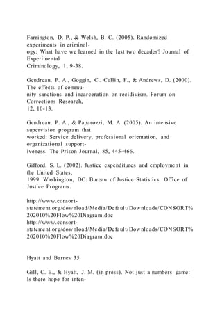 Farrington, D. P., & Welsh, B. C. (2005). Randomized
experiments in criminol-
ogy: What have we learned in the last two decades? Journal of
Experimental
Criminology, 1, 9-38.
Gendreau, P. A., Goggin, C., Cullin, F., & Andrews, D. (2000).
The effects of commu-
nity sanctions and incarceration on recidivism. Forum on
Corrections Research,
12, 10-13.
Gendreau, P. A., & Paparozzi, M. A. (2005). An intensive
supervision program that
worked: Service delivery, professional orientation, and
organizational support-
iveness. The Prison Journal, 85, 445-466.
Gifford, S. L. (2002). Justice expenditures and employment in
the United States,
1999. Washington, DC: Bureau of Justice Statistics, Office of
Justice Programs.
http://www.consort-
statement.org/download/Media/Default/Downloads/CONSORT%
202010%20Flow%20Diagram.doc
http://www.consort-
statement.org/download/Media/Default/Downloads/CONSORT%
202010%20Flow%20Diagram.doc
Hyatt and Barnes 35
Gill, C. E., & Hyatt, J. M. (in press). Not just a numbers game:
Is there hope for inten-
 