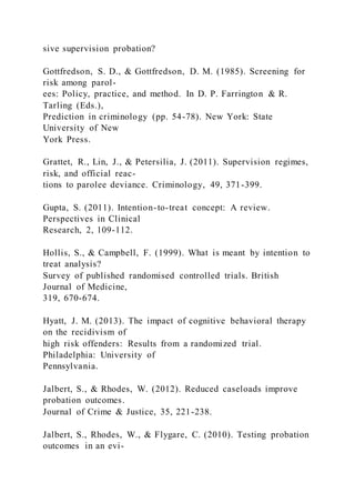 sive supervision probation?
Gottfredson, S. D., & Gottfredson, D. M. (1985). Screening for
risk among parol-
ees: Policy, practice, and method. In D. P. Farrington & R.
Tarling (Eds.),
Prediction in criminology (pp. 54-78). New York: State
University of New
York Press.
Grattet, R., Lin, J., & Petersilia, J. (2011). Supervision regimes,
risk, and official reac-
tions to parolee deviance. Criminology, 49, 371-399.
Gupta, S. (2011). Intention-to-treat concept: A review.
Perspectives in Clinical
Research, 2, 109-112.
Hollis, S., & Campbell, F. (1999). What is meant by intention to
treat analysis?
Survey of published randomised controlled trials. British
Journal of Medicine,
319, 670-674.
Hyatt, J. M. (2013). The impact of cognitive behavioral therapy
on the recidivism of
high risk offenders: Results from a randomized trial.
Philadelphia: University of
Pennsylvania.
Jalbert, S., & Rhodes, W. (2012). Reduced caseloads improve
probation outcomes.
Journal of Crime & Justice, 35, 221-238.
Jalbert, S., Rhodes, W., & Flygare, C. (2010). Testing probation
outcomes in an evi-
 