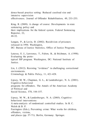 dence-based practice setting: Reduced caseload size and
intensive supervision
effectiveness. Journal of Offender Rehabilitation, 49, 233-253.
King, R. (2009). A change of course: Developments in state
sentencing policy and
their implications for the federal system. Federal Sentencing
Reporter, 22,
48-52.
Langan, P., & Levin, D. (2002). Recidivism of prisoners
released in 1994. Washington,
DC: Bureau of Justice Statistics, Office of Justice Programs.
Latessa, E. J., Lawrence, T., Fulton, B., & Stichman, A. (1998).
Evaluating the proto-
typical ISP program. Washington, DC: National Institute of
Justice.
Lin, J. (2012). Resisting “evidence” in challenging correctional
environments.
Criminology & Public Policy, 11, 421-428.
Lipsey, M. W., Chapman, G. L., & Landenberger, N. A. (2001).
Cognitive-behavioral
programs for offenders. The Annals of the American Academy
of Political and
Social Science, 578, 144-157.
Lipsey, M. W., & Landenberger, N. A. (2005). Cognitive-
behavioral interventions:
A meta-analysis of randomized controlled studies. In B. C.
Walsh & D. P.
Farrington (Eds.), Preventing crime: What works for children,
offenders, victims,
and places (pp. 57-71). Berlin, Germany: Springer.
 