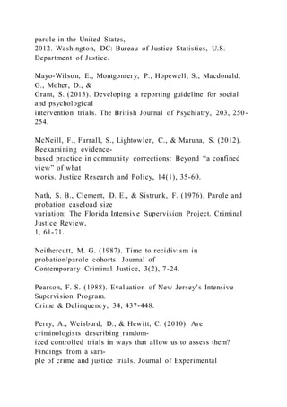 parole in the United States,
2012. Washington, DC: Bureau of Justice Statistics, U.S.
Department of Justice.
Mayo-Wilson, E., Montgomery, P., Hopewell, S., Macdonald,
G., Moher, D., &
Grant, S. (2013). Developing a reporting guideline for social
and psychological
intervention trials. The British Journal of Psychiatry, 203, 250-
254.
McNeill, F., Farrall, S., Lightowler, C., & Maruna, S. (2012).
Reexamining evidence-
based practice in community corrections: Beyond “a confined
view” of what
works. Justice Research and Policy, 14(1), 35-60.
Nath, S. B., Clement, D. E., & Sistrunk, F. (1976). Parole and
probation caseload size
variation: The Florida Intensive Supervision Project. Criminal
Justice Review,
1, 61-71.
Neithercutt, M. G. (1987). Time to recidivism in
probation/parole cohorts. Journal of
Contemporary Criminal Justice, 3(2), 7-24.
Pearson, F. S. (1988). Evaluation of New Jersey’s Intensive
Supervision Program.
Crime & Delinquency, 34, 437-448.
Perry, A., Weisburd, D., & Hewitt, C. (2010). Are
criminologists describing random-
ized controlled trials in ways that allow us to assess them?
Findings from a sam-
ple of crime and justice trials. Journal of Experimental
 
