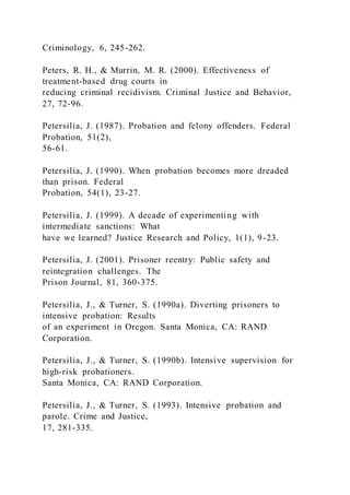 Criminology, 6, 245-262.
Peters, R. H., & Murrin, M. R. (2000). Effectiveness of
treatment-based drug courts in
reducing criminal recidivism. Criminal Justice and Behavior,
27, 72-96.
Petersilia, J. (1987). Probation and felony offenders. Federal
Probation, 51(2),
56-61.
Petersilia, J. (1990). When probation becomes more dreaded
than prison. Federal
Probation, 54(1), 23-27.
Petersilia, J. (1999). A decade of experimenting with
intermediate sanctions: What
have we learned? Justice Research and Policy, 1(1), 9-23.
Petersilia, J. (2001). Prisoner reentry: Public safety and
reintegration challenges. The
Prison Journal, 81, 360-375.
Petersilia, J., & Turner, S. (1990a). Diverting prisoners to
intensive probation: Results
of an experiment in Oregon. Santa Monica, CA: RAND
Corporation.
Petersilia, J., & Turner, S. (1990b). Intensive supervision for
high-risk probationers.
Santa Monica, CA: RAND Corporation.
Petersilia, J., & Turner, S. (1993). Intensive probation and
parole. Crime and Justice,
17, 281-335.
 