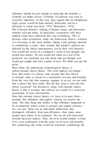 offenders should be just enough to outweigh the benefits a
criminal act might accrue. Certainty of sanction was seen as
critically important. In this way, they argued that an enlightened
legal system would be both morally defensible and be a
deterrent to crime (see Geis, 1972; Monachesi, 1972).
The Classical School’s linking of human nature and deterrence
remains relevant today. In particular, economists who have
studied crime have embraced this way of thinking. This is
because when economists study any behavioral choice—whether
it is investing in the stock market, taking a job, getting married,
or committing a crime—they assume that people’s choices are
affected by the likely consequences (or by their self-interest).
You would not invest in a company’s stock if you thought you
would lose money. Or you would not cheat on a test if the
professor was watching you like hawk and you thought you
would get caught and earn a grade of zero. We think you get the
point.
Most often, the underlying criminological theory is
called rational choice theory. This term implies two things:
first, that crime is a choice; and, second, that this choice
is rational—that is, based on a calculation of costs and benefits.
From the very fact that someone engages in an act, we can infer
that a choice has been made. But the key issue is why has this
choice occurred? The distinctive thing with rational choice
theory is that it assumes that choices are rooted in a conscious
assessment of costs and benefits.
Note that rational choice theory—at least in its pure form—
assumes that offenders and regular citizens are exactly the
same. The only thing that differs is that offenders happened to
be in situations where crime is rational and regular citizens —
we—are not. There are no individual differences that
distinguish offenders from non-offenders—that make some
people more likely to be criminals. We are all self-interested
rational decision makers. Thus, all of us would commit a crime
if we were confronted with the same set of costs and benefits.
Not committing the crime would be irrational; committing the
 