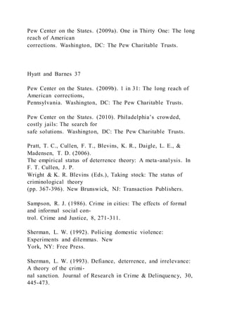 Pew Center on the States. (2009a). One in Thirty One: The long
reach of American
corrections. Washington, DC: The Pew Charitable Trusts.
Hyatt and Barnes 37
Pew Center on the States. (2009b). 1 in 31: The long reach of
American corrections,
Pennsylvania. Washington, DC: The Pew Charitable Trusts.
Pew Center on the States. (2010). Philadelphia’s crowded,
costly jails: The search for
safe solutions. Washington, DC: The Pew Charitable Trusts.
Pratt, T. C., Cullen, F. T., Blevins, K. R., Daigle, L. E., &
Madensen, T. D. (2006).
The empirical status of deterrence theory: A meta-analysis. In
F. T. Cullen, J. P.
Wright & K. R. Blevins (Eds.), Taking stock: The status of
criminological theory
(pp. 367-396). New Brunswick, NJ: Transaction Publishers.
Sampson, R. J. (1986). Crime in cities: The effects of formal
and informal social con-
trol. Crime and Justice, 8, 271-311.
Sherman, L. W. (1992). Policing domestic violence:
Experiments and dilemmas. New
York, NY: Free Press.
Sherman, L. W. (1993). Defiance, deterrence, and irrelevance:
A theory of the crimi-
nal sanction. Journal of Research in Crime & Delinquency, 30,
445-473.
 
