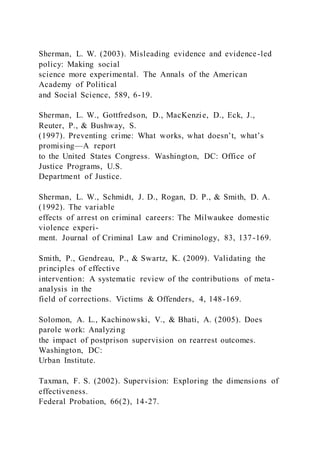 Sherman, L. W. (2003). Misleading evidence and evidence-led
policy: Making social
science more experimental. The Annals of the American
Academy of Political
and Social Science, 589, 6-19.
Sherman, L. W., Gottfredson, D., MacKenzie, D., Eck, J.,
Reuter, P., & Bushway, S.
(1997). Preventing crime: What works, what doesn’t, what’s
promising—A report
to the United States Congress. Washington, DC: Office of
Justice Programs, U.S.
Department of Justice.
Sherman, L. W., Schmidt, J. D., Rogan, D. P., & Smith, D. A.
(1992). The variable
effects of arrest on criminal careers: The Milwaukee domestic
violence experi-
ment. Journal of Criminal Law and Criminology, 83, 137-169.
Smith, P., Gendreau, P., & Swartz, K. (2009). Validating the
principles of effective
intervention: A systematic review of the contributions of meta-
analysis in the
field of corrections. Victims & Offenders, 4, 148-169.
Solomon, A. L., Kachinowski, V., & Bhati, A. (2005). Does
parole work: Analyzing
the impact of postprison supervision on rearrest outcomes.
Washington, DC:
Urban Institute.
Taxman, F. S. (2002). Supervision: Exploring the dimensions of
effectiveness.
Federal Probation, 66(2), 14-27.
 