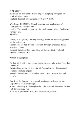 J. M. (2007).
Statistics in medicine—Reporting of subgroup analyses in
clinical trials. New
England Journal of Medicine, 357, 2189-2194.
Weisburd, D. (2003). Ethical practice and evaluation of
interventions in crime and
justice: The moral imperative for randomized trials. Evaluation
Review, 27,
336-354.
White, T. F. (2005). Re-engineering probation towards greater
public safety: A
framework for recidivism reduction through evidence-based
practice. Court
Support Services Division, State of Connecticut, Judicial
Branch. Hartford, CT.
Author Biographies
Jordan M. Hyatt is the senior research associate at the Jerry Lee
Center of
Criminology of the University of Pennsylvania. His research
interests include experi-
mental evaluations, community corrections, sentencing and
reenty.
Geoffrey C. Barnes is a research assistant professor in the
Department of Criminology
at the University of Pennsylvania. His research interests include
risk forecasting, ran-
domized experimentation, and restorative justice.
 
