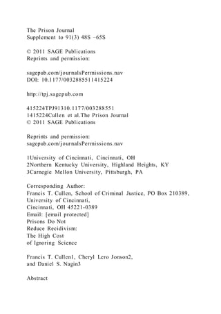 The Prison Journal
Supplement to 91(3) 48S –65S
© 2011 SAGE Publications
Reprints and permission:
sagepub.com/journalsPermissions.nav
DOI: 10.1177/0032885511415224
http://tpj.sagepub.com
415224TPJ91310.1177/003288551
1415224Cullen et al.The Prison Journal
© 2011 SAGE Publications
Reprints and permission:
sagepub.com/journalsPermissions.nav
1University of Cincinnati, Cincinnati, OH
2Northern Kentucky University, Highland Heights, KY
3Carnegie Mellon University, Pittsburgh, PA
Corresponding Author:
Francis T. Cullen, School of Criminal Justice, PO Box 210389,
University of Cincinnati,
Cincinnati, OH 45221-0389
Email: [email protected]
Prisons Do Not
Reduce Recidivism:
The High Cost
of Ignoring Science
Francis T. Cullen1, Cheryl Lero Jonson2,
and Daniel S. Nagin3
Abstract
 