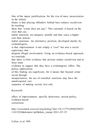 One of the major justifications for the rise of mass incarceration
in the United
States is that placing offenders behind bars reduces recidivism
by teaching
them that “crime does not pay.” This rationale is based on the
view that cus-
todial sanctions are uniquely painful and thus exact a higher
cost than noncus-
todial sanctions. An alternative position, developed mainly by
criminologists,
is that imprisonment is not simply a “cost” but also a social
experience that
deepens illegal involvement. Using an evidence-based approach,
we conclude
that there is little evidence that prisons reduce recidivism and at
least some
evidence to suggest that they have a criminogenic effect. The
policy implications
of this finding are significant, for it means that beyond crime
saved through
incapacitation, the use of custodial sanctions may have the
unanticipated con-
sequence of making society less safe.
Keywords
effect of imprisonment, specific deterrence, prison policy,
evidence-based
corrections
http://crossmark.crossref.org/dialog/?doi=10.1177%2F00328855
11415224&domain=pdf&date_stamp=2011-07-19
Cullen et al. 49S
 