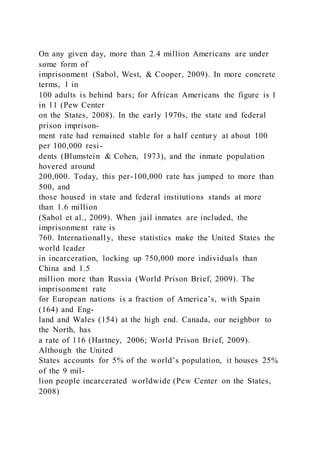 On any given day, more than 2.4 million Americans are under
some form of
imprisonment (Sabol, West, & Cooper, 2009). In more concrete
terms, 1 in
100 adults is behind bars; for African Americans the figure is 1
in 11 (Pew Center
on the States, 2008). In the early 1970s, the state and federal
prison imprison-
ment rate had remained stable for a half century at about 100
per 100,000 resi-
dents (Blumstein & Cohen, 1973), and the inmate population
hovered around
200,000. Today, this per-100,000 rate has jumped to more than
500, and
those housed in state and federal institutions stands at more
than 1.6 million
(Sabol et al., 2009). When jail inmates are included, the
imprisonment rate is
760. Internationally, these statistics make the United States the
world leader
in incarceration, locking up 750,000 more individuals than
China and 1.5
million more than Russia (World Prison Brief, 2009). The
imprisonment rate
for European nations is a fraction of America’s, with Spain
(164) and Eng-
land and Wales (154) at the high end. Canada, our neighbor to
the North, has
a rate of 116 (Hartney, 2006; World Prison Brief, 2009).
Although the United
States accounts for 5% of the world’s population, it houses 25%
of the 9 mil-
lion people incarcerated worldwide (Pew Center on the States,
2008)
 