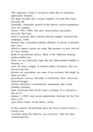 This numerical litany is recited so often that its statement
approaches banality.
For many decades now, serious students of crime have been
decrying the
seemingly intractable growth in the nation’s prison population
(see, for example,
Currie, 1985, 1998). The mass incarceration movement,
however, has been
deaf to criticism. Most elected officials jumped on board this
campaign, either
because they welcomed sending offenders to prison or because
they were
afraid to appear lenient on crime. But perhaps we have arrived
at a true turning
point in correctional policy. Much as the subprime housing
market bubble has
burst, we are witnessing signs that the imprisonment bubble is
bursting as
well. As states struggle to balance public treasuries, they are
discovering that
prisons are consuming vast sums of tax revenues that might be
spent on other
government services. Recently in California, then - Governor
Schwarzenegger
(2010) called for a constitutional amendment that would
prohibit spending
more on prisons than on the state’s colleges. It is instructive
that as of
January 1, 2010, state prison populations declined for the first
time in 38
years (Pew Center on the States, 2010).
In this context, the political space has been created to have a
serious con-
versation about the effective use of prisons. Only the most
criminologically
 