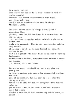 involvement, then we
should know this fact and be far more judicious in when we
employ custodial
sanctions. As a number of commentators have argued,
correctional policy and
practice need to be evidence-based (see, for example,
MacKenzie, 2006).
The use of hospitalization is perhaps a useful point of
comparison. On any
given day, about 540,000 Americans lie in hospital beds. As a
society, we are
concerned about not sending patients to hospitals who can be
treated effec-
tively in the community. Hospital stays are expensive and they
carry the risk
of exposure to infections. As such, hospital care should be
reserved for the
most at-risk patients who cannot be otherwise treated elsewhere.
Furthermore,
for those sent to hospitals, every step should be taken to ensure
that iatrogenic
(i.e., adverse) effects are avoided.
In a similar manner, we should only use prison when this
penalty can
be shown to produce better results than noncustodial sanctions.
For advo-
cates of imprisonment, they thus must be able to show that
placing an offender
behind bars not only does not have iatrogenic effects but also
makes the
person “better”—that is, less likely to reoffend. Advocates
assert that prisons
are able to have such an effect because they are more costly—
painful—to
 