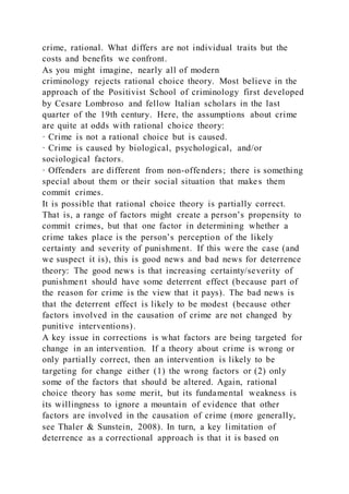 crime, rational. What differs are not individual traits but the
costs and benefits we confront.
As you might imagine, nearly all of modern
criminology rejects rational choice theory. Most believe in the
approach of the Positivist School of criminology first developed
by Cesare Lombroso and fellow Italian scholars in the last
quarter of the 19th century. Here, the assumptions about crime
are quite at odds with rational choice theory:
· Crime is not a rational choice but is caused.
· Crime is caused by biological, psychological, and/or
sociological factors.
· Offenders are different from non-offenders; there is something
special about them or their social situation that makes them
commit crimes.
It is possible that rational choice theory is partially correct.
That is, a range of factors might create a person’s propensity to
commit crimes, but that one factor in determining whether a
crime takes place is the person’s perception of the likely
certainty and severity of punishment. If this were the case (and
we suspect it is), this is good news and bad news for deterrence
theory: The good news is that increasing certainty/severity of
punishment should have some deterrent effect (because part of
the reason for crime is the view that it pays). The bad news is
that the deterrent effect is likely to be modest (because other
factors involved in the causation of crime are not changed by
punitive interventions).
A key issue in corrections is what factors are being targeted for
change in an intervention. If a theory about crime is wrong or
only partially correct, then an intervention is likely to be
targeting for change either (1) the wrong factors or (2) only
some of the factors that should be altered. Again, rational
choice theory has some merit, but its fundamental weakness is
its willingness to ignore a mountain of evidence that other
factors are involved in the causation of crime (more generally,
see Thaler & Sunstein, 2008). In turn, a key limitation of
deterrence as a correctional approach is that it is based on
 