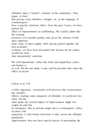 offenders than a “lenient” sentence in the community. They
argue, in short,
that prisons scare offenders straight—or, in the language of
criminologists—
have a specific deterrent effect. Over the past 3 years, we have
probed the
effect of imprisonment on reoffending. We readily admit that
the existing
research is of variable quality and, given the salience of the
mass imprison-
ment issue, in short supply. Still, having pulled together the
best available
evidence, we have been persuaded that prisons do not reduce
recidivism more
than noncustodial sanctions.
We will immediately soften this bold and unqualified claim—
and harden it
as well. On the one hand, it may well be possible that when the
effect of prison
Cullen et al. 51S
is fully unpacked., researchers will discover that incarceration
has variable
effects, leading some categories of offenders to recidivate less
often. On the
other hand, the overall impact of imprisonment might not
simply be null but
be iatrogenic; that is, prisons might have a criminogenic effect
on those who
experience it. Our broad claim here is that, across the offender
population,
imprisonment does not have special powers in persuading the
 