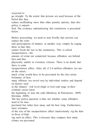 wayward to
go straight. To the extent that prisons are used because of the
belief that they
reduce reoffending more than other penalty options, then this
policy is unjusti-
fied. The evidence substantiating this conclusion is presented
below.
Before proceeding, we need to note briefly that prisons can
reduce the crim-
inal participation of inmates in another way: simply by caging
them so that they
cannot break the law in the community. This is called
incapacitation—the
amount of crime not committed because offenders are behind
bars and thus
physically unable to victimize citizens. There is no doubt that
there is some
incapacitation effect. After all, if 2.4 million offenders are not
on the street,
much crime would have to be prevented by this fact alone.
Estimates of how
many offenses are saved vary by individual studies and depend
on factors such
as the inmates’ risk level (high or low) and stage in their
criminal career (near
the beginning or near the end) (Bushway & Paternoster, 2009;
Kleiman, 2009).
The key policy question is thus not whether some offenders
need to be inca-
pacitated but rather how many and for how long. Furthermore,
most estimates
of the size of the incapacitation effect inadvertently rig the data
in favor of find-
ing such an effect. This is because they compare how many
crimes are prevented
 