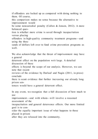 if offenders are locked up as compared with doing nothing to
them. Of course,
this comparison makes no sense because the alternative to
imprisonment would
be some noncustodial penalty (Cullen & Jonson, 2012). A more
balanced ques-
tion is whether more crime is saved through incapacitation
versus placing
offenders in high-quality community treatment programs—and
using the thou-
sands of dollars left over to fund crime prevention programs as
well.
We also acknowledge that the threat of imprisonment may have
a general
deterrent effect on the population writ large. A detailed
discussion of these
effects is beyond the scope of our analysis. However, we can
note that recent
reviews of the evidence by Durlauf and Nagin (2011, in press)
conclude
there is scant evidence that further increasing our already long
prison sen-
tences would have a general deterrent effect.
In any event, we recognize that a full discussion of how much to
use
imprisonment—and with whom—will involve a reasoned
assessment of the
incapacitation and general deterrence effects. Our more limited
goal is to con-
sider the equally important issue of what happens to those
placed in prison
after they are released into the community.
 