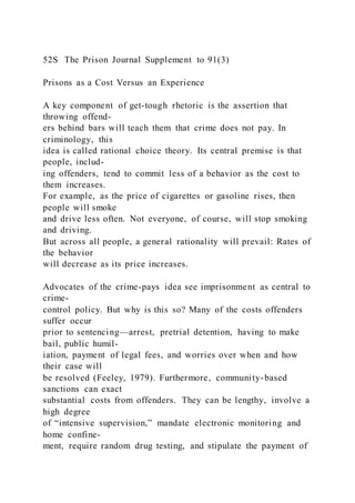 52S The Prison Journal Supplement to 91(3)
Prisons as a Cost Versus an Experience
A key component of get-tough rhetoric is the assertion that
throwing offend-
ers behind bars will teach them that crime does not pay. In
criminology, this
idea is called rational choice theory. Its central premise is that
people, includ-
ing offenders, tend to commit less of a behavior as the cost to
them increases.
For example, as the price of cigarettes or gasoline rises, then
people will smoke
and drive less often. Not everyone, of course, will stop smoking
and driving.
But across all people, a general rationality will prevail: Rates of
the behavior
will decrease as its price increases.
Advocates of the crime-pays idea see imprisonment as central to
crime-
control policy. But why is this so? Many of the costs offenders
suffer occur
prior to sentencing—arrest, pretrial detention, having to make
bail, public humil-
iation, payment of legal fees, and worries over when and how
their case will
be resolved (Feeley, 1979). Furthermore, community-based
sanctions can exact
substantial costs from offenders. They can be lengthy, involve a
high degree
of “intensive supervision,” mandate electronic monitoring and
home confine-
ment, require random drug testing, and stipulate the payment of
 