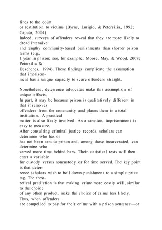 fines to the court
or restitution to victims (Byrne, Lurigio, & Petersilia, 1992;
Caputo, 2004).
Indeed, surveys of offenders reveal that they are more likely to
dread intensive
and lengthy community-based punishments than shorter prison
terms (e.g.,
1 year in prison; see, for example, Moore, May, & Wood, 2008;
Petersilia &
Deschenes, 1994). These findings complicate the assumption
that imprison-
ment has a unique capacity to scare offenders straight.
Nonetheless, deterrence advocates make this assumption of
unique effects.
In part, it may be because prison is qualitatively different in
that it removes
offenders from the community and places them in a total
institution. A practical
matter is also likely involved: As a sanction, imprisonment is
easy to measure.
After consulting criminal justice records, scholars can
determine who has or
has not been sent to prison and, among those incarcerated, can
determine who
served more time behind bars. Their statistical tests will then
enter a variable
for custody versus noncustody or for time served. The key point
is that deter-
rence scholars wish to boil down punishment to a simple price
tag. The theo-
retical prediction is that making crime more costly will, similar
to the choice
of any other product, make the choice of crime less likely.
Thus, when offenders
are compelled to pay for their crime with a prison sentence—or
 
