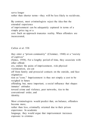 serve longer
rather than shorter terms—they will be less likely to recidivate.
By contrast, most criminologists reject the idea that the
extended experience
of imprisonment can be adequately captured in terms of a
simple price tag or a
cost. Such an approach truncates reality. When offenders are
incarcerated,
Cullen et al. 53S
they enter a “prison community” (Clemmer, 1940) or a “society
of captives”
(Sykes, 1958). For a lengthy period of time, they associate with
other offend-
ers, endure the pains of imprisonment, risk physical
victimization, are cut
off from family and prosocial contacts on the outside, and face
stigmatiza-
tion as “cons.” Imprisonment is thus not simply a cost to be
weighed in future
offending but, more important, a social influence that shapes
inmates’ attitudes
toward crime and violence, peer networks, ties to the
conventional order, and
identity.
Most criminologists would predict that, on balance, offenders
become more,
rather than less, criminally oriented due to their prison
experience. In academic
language, they would argue that imprisonment increases
exposure to crimino-
 