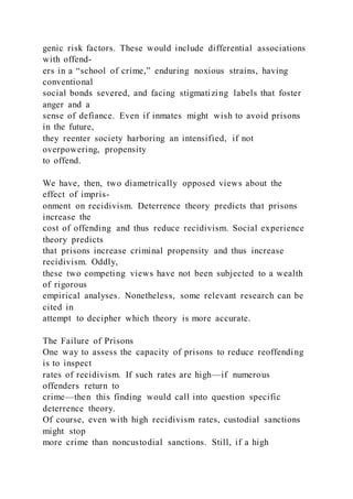 genic risk factors. These would include differential associations
with offend-
ers in a “school of crime,” enduring noxious strains, having
conventional
social bonds severed, and facing stigmatizing labels that foster
anger and a
sense of defiance. Even if inmates might wish to avoid prisons
in the future,
they reenter society harboring an intensified, if not
overpowering, propensity
to offend.
We have, then, two diametrically opposed views about the
effect of impris-
onment on recidivism. Deterrence theory predicts that prisons
increase the
cost of offending and thus reduce recidivism. Social experience
theory predicts
that prisons increase criminal propensity and thus increase
recidivism. Oddly,
these two competing views have not been subjected to a wealth
of rigorous
empirical analyses. Nonetheless, some relevant research can be
cited in
attempt to decipher which theory is more accurate.
The Failure of Prisons
One way to assess the capacity of prisons to reduce reoffending
is to inspect
rates of recidivism. If such rates are high—if numerous
offenders return to
crime—then this finding would call into question specific
deterrence theory.
Of course, even with high recidivism rates, custodial sanctions
might stop
more crime than noncustodial sanctions. Still, if a high
 